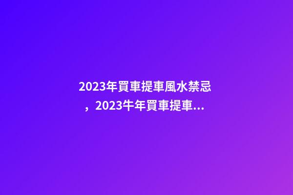 2023年買車提車風水禁忌，2023牛年買車提車有什么講究